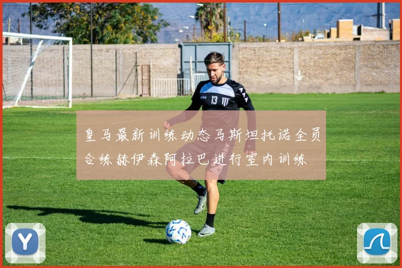 皇马最新训练动态马斯坦托诺全员合练赫伊森阿拉巴进行室内训练