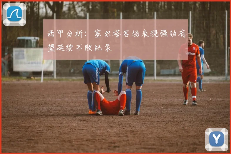 西甲分析：塞尔塔客场表现强劲有望延续不败纪录