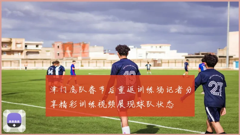 津门虎队春节后重返训练场记者分享精彩训练视频展现球队状态
