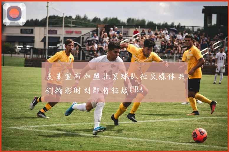 麦基宣布加盟北京球队社交媒体共创精彩时刻即将征战CBA