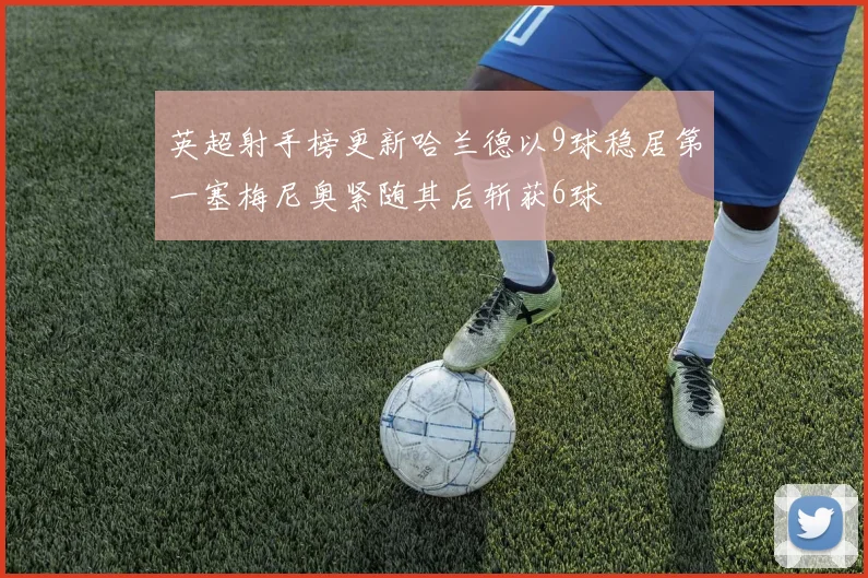 英超射手榜更新哈兰德以9球稳居第一塞梅尼奥紧随其后斩获6球