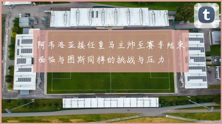 阿韦洛亚接任皇马主帅至赛季结束面临与图斯同样的挑战与压力