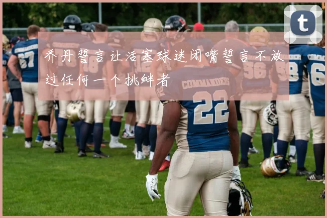 乔丹誓言让活塞球迷闭嘴誓言不放过任何一个挑衅者