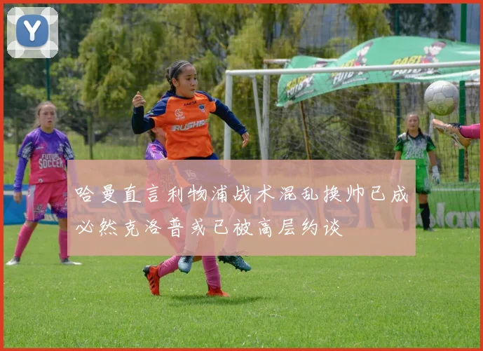 哈曼直言利物浦战术混乱换帅已成必然克洛普或已被高层约谈