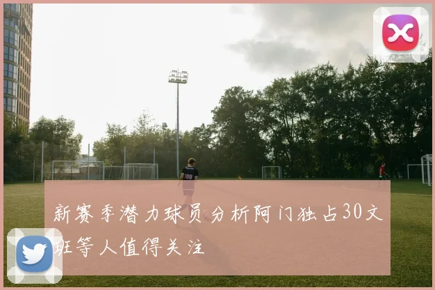 新赛季潜力球员分析阿门独占30文班等人值得关注