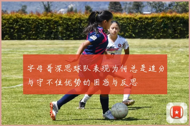 字母哥深思球队表现为何总是追分与守不住优势的困惑与反思
