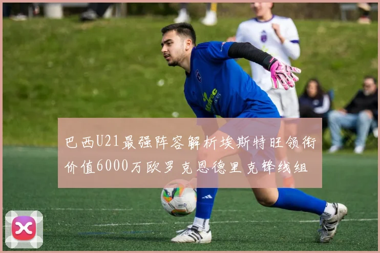 巴西U21最强阵容解析埃斯特旺领衔价值6000万欧罗克恩德里克锋线组合