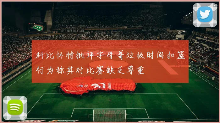 科比怀特批评字母哥垃圾时间扣篮行为称其对比赛缺乏尊重