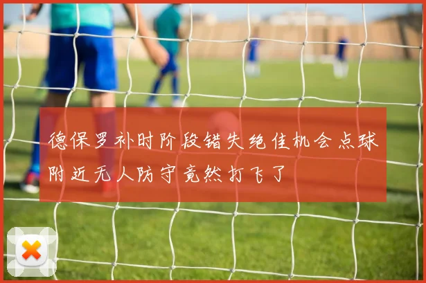 德保罗补时阶段错失绝佳机会点球附近无人防守竟然打飞了