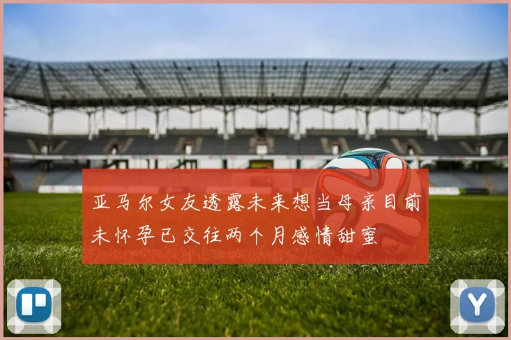 亚马尔女友透露未来想当母亲目前未怀孕已交往两个月感情甜蜜