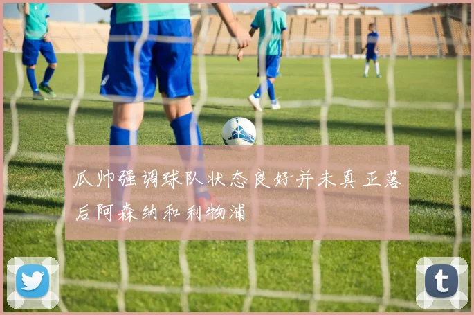 瓜帅强调球队状态良好并未真正落后阿森纳和利物浦