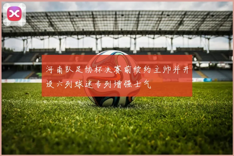 河南队足协杯决赛前续约主帅并开设六列球迷专列增强士气