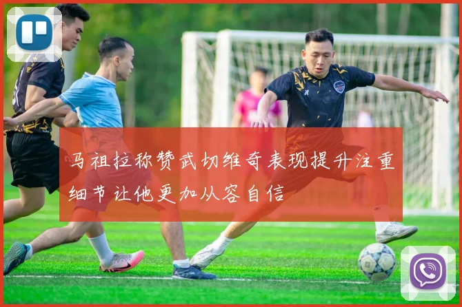 马祖拉称赞武切维奇表现提升注重细节让他更加从容自信
