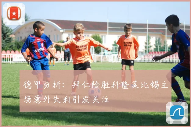 德甲分析：拜仁险胜科隆莱比锡主场意外失利引发关注