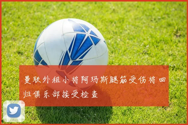 曼联外租小将阿玛斯腿筋受伤将回归俱乐部接受检查