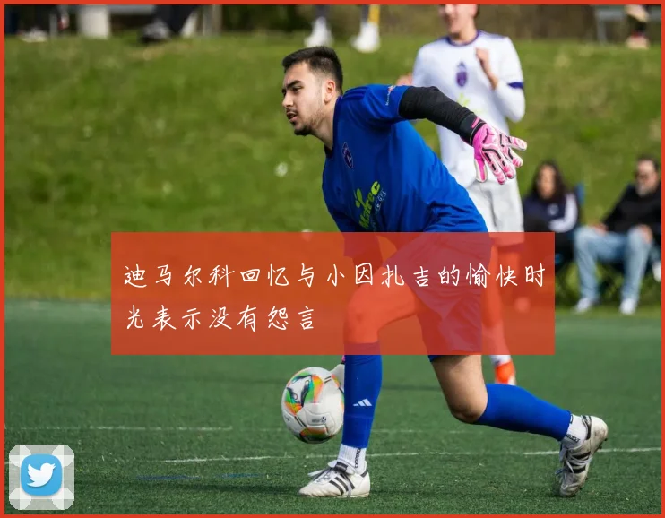 迪马尔科回忆与小因扎吉的愉快时光表示没有怨言