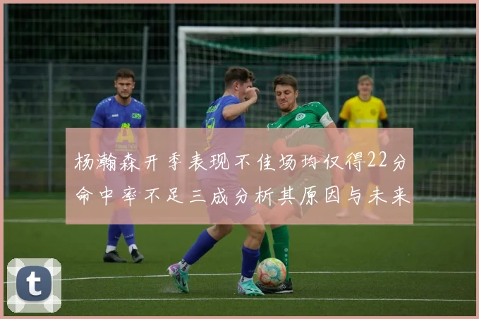 杨瀚森开季表现不佳场均仅得22分命中率不足三成分析其原因与未来发展潜力