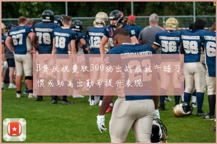 B费庆祝曼联300场出战成就午睡习惯或助高出勤率提升表现