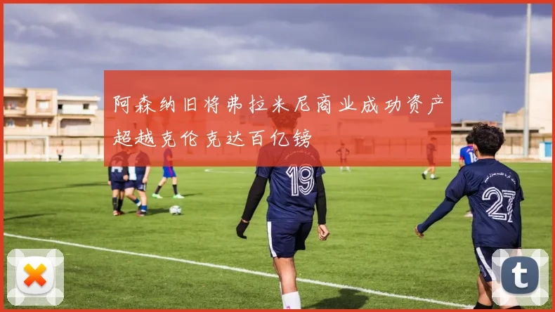 阿森纳旧将弗拉米尼商业成功资产超越克伦克达百亿镑