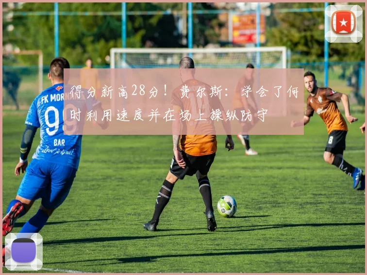 得分新高28分！费尔斯：学会了何时利用速度并在场上操纵防守