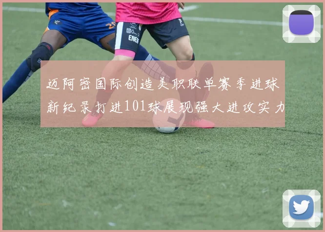 迈阿密国际创造美职联单赛季进球新纪录打进101球展现强大进攻实力