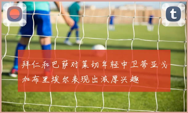 拜仁和巴萨对莱切年轻中卫蒂亚戈加布里埃尔表现出浓厚兴趣