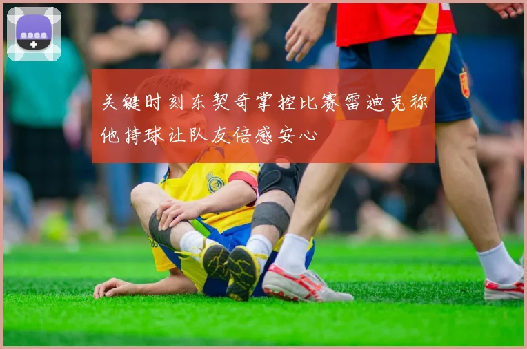 关键时刻东契奇掌控比赛雷迪克称他持球让队友倍感安心