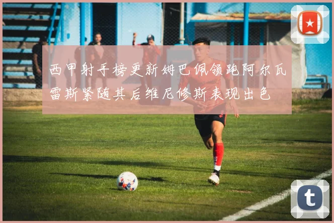 西甲射手榜更新姆巴佩领跑阿尔瓦雷斯紧随其后维尼修斯表现出色