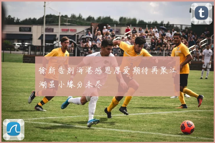 徐新告别海港感恩厚爱期待再聚江湖虽小缘分未尽
