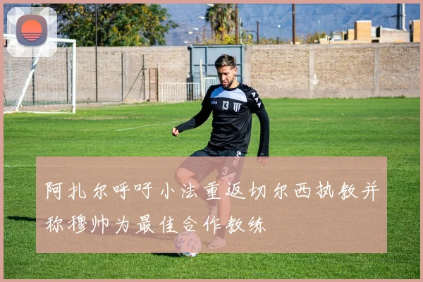 阿扎尔呼吁小法重返切尔西执教并称穆帅为最佳合作教练