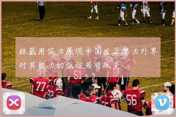 林葳用实力展现中国后卫潜力外界对其能力的低估或将改变