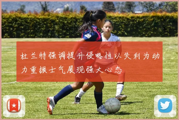 杜兰特强调提升侵略性以失利为动力重振士气展现强大心态