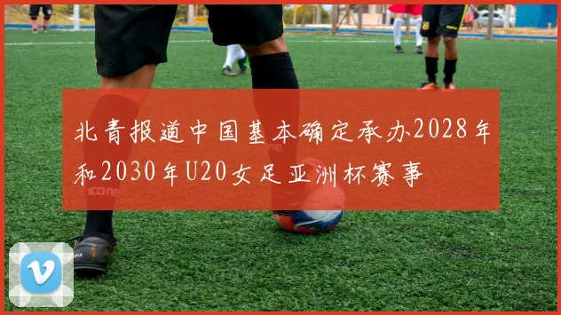 北青报道中国基本确定承办2028年和2030年U20女足亚洲杯赛事