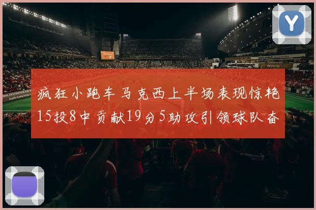 疯狂小跑车马克西上半场表现惊艳15投8中贡献19分5助攻引领球队奋勇争先